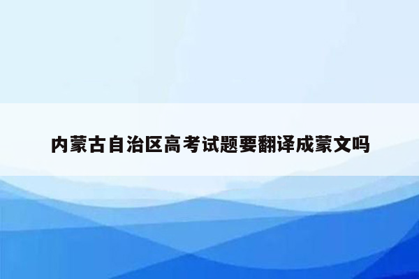 内蒙古自治区高考试题要翻译成蒙文吗