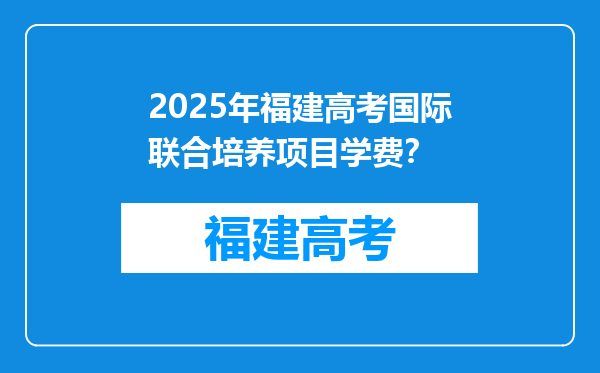 2025年福建高考国际联合培养项目学费？