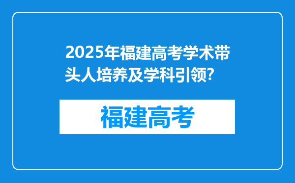 2025年福建高考学术带头人培养及学科引领？