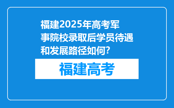 福建2025年高考军事院校录取后学员待遇和发展路径如何？