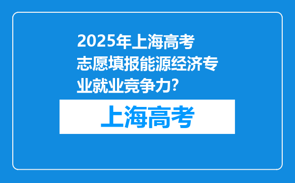 2025年上海高考志愿填报能源经济专业就业竞争力？