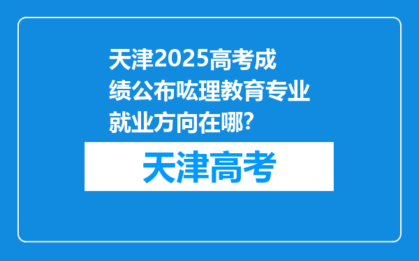 天津2025高考成绩公布吰理教育专业就业方向在哪？