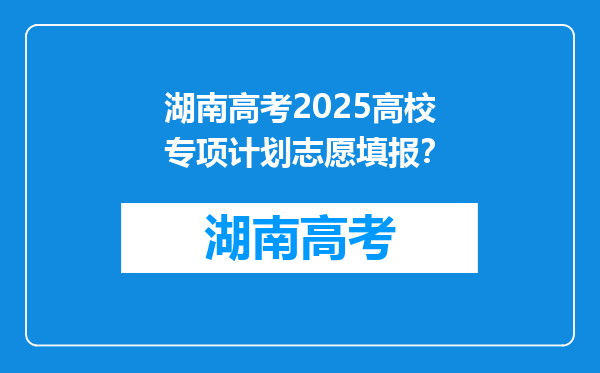 湖南高考2025高校专项计划志愿填报？