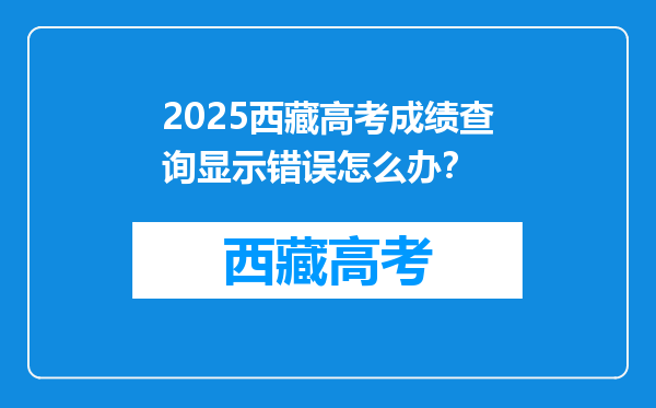 2025西藏高考成绩查询显示错误怎么办？